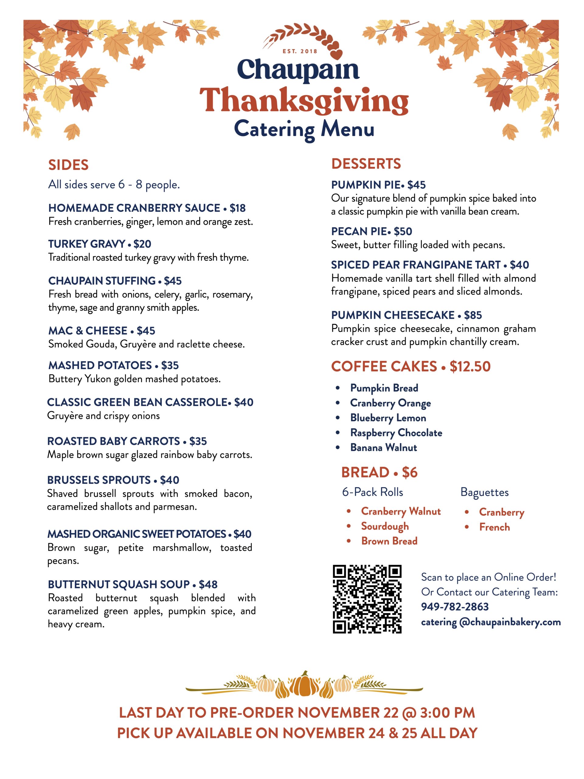 # Chaupain Bakery Thanksgiving Catering Menu ## Sides All sides serve 6–8 people. **Homemade Cranberry Sauce — $18** Fresh cranberries, ginger, lemon and orange zest. **Turkey Gravy — $20** Traditional roasted turkey gravy with fresh thyme. **Chaupain Stuffing — $45** Fresh bread with onions, celery, garlic, rosemary, thyme, sage and Granny Smith apples. **Mac & Cheese — $45** Smoked Gouda, Gruyère and raclette cheese. **Mashed Potatoes — $35** Buttery Yukon Gold mashed potatoes. **Classic Green Bean Casserole — $40** Gruyère and crispy onions. **Roasted Baby Carrots — $35** Maple brown sugar-glazed rainbow baby carrots. **Brussels Sprouts — $40** Shaved Brussels sprouts with smoked bacon, caramelized shallots and Parmesan. **Mashed Organic Sweet Potatoes — $40** Brown sugar, petite marshmallows and toasted pecans. **Butternut Squash Soup — $48** Roasted butternut squash blended with caramelized green apples, pumpkin spice and heavy cream. ## Desserts **Pumpkin Pie — $45** Our signature blend of pumpkin spice baked into a classic pumpkin pie with vanilla bean cream. **Pecan Pie — $50** Sweet butter filling loaded with pecans. **Spiced Pear Frangipane Tart — $40** Homemade vanilla tart shell filled with almond frangipane, spiced pears and sliced almonds. **Pumpkin Cheesecake — $85** Pumpkin spice cheesecake with a cinnamon graham cracker crust and pumpkin Chantilly cream. **Coffee Cakes — $12.50 each** - Pumpkin Bread - Cranberry Orange - Blueberry Lemon - Raspberry Chocolate - Banana Walnut ## Bread — $6 - Six-Pack Rolls - Baguettes - Cranberry Walnut - Sourdough - Cranberry - French - Brown Bread ## Ordering Information Scan the QR code to place an online order, or contact the Chaupain Bakery Catering Team. Phone: 949-782-2863 Email: catering@chaupainbakery.com Last day to pre-order: November 22 at 3:00 PM. Pickup is available all day on November 24 and November 25.